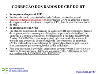CORREÇÃO DOS DADOS DE CRF DO RT   Se empresa não possui AFE:   Enviar solicitação para Assistência de Cadastro da Anvisa, e-mail  [email_address] , informando CNPJ da empresa e dados do responsável técnico (nome completo, CPF, data de nascimento e nome da mãe). Se empresa possui AFE: Em atenção ao pedido de correção de dados de CRF de responsável técnico da empresa, esclarecemos que a alteração compete à Gerência-Geral de Inspeção e Controle de Insumos, Medicamentos e Produtos (GGIMP) da Anvisa. A GGIMP/Anvisa é responsável pela análise de documentação enviada para concessão de autorização de funcionamento de empresas (AFE), incluíndo-se os certificados de regularidade técnica, por isso, é a área competente para a correção dos dados solicitados. Para que procedam à correção, orientamos que peticionem à Anvisa, via o Sistema Peticionamento Eletrônico, o assunto  7115 , “ Alteração na AFE por mudança de RESPONSÁVEL TÉCNICO ”.  