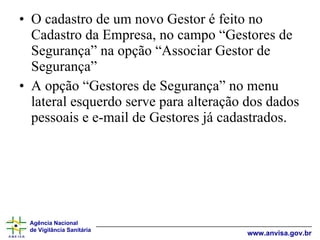 O cadastro de um novo Gestor é feito no Cadastro da Empresa, no campo “Gestores de Segurança” na opção “Associar Gestor de Segurança” A opção “Gestores de Segurança” no menu lateral esquerdo serve para alteração dos dados pessoais e e-mail de Gestores já cadastrados. 