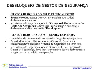 DESBLOQUEIO DE GESTOR DE SEGURANÇA GESTOR BLOQUEADO PELO OUTRO GESTOR Somente o outro gestor de segurança cadastrado poderá desbloquear o usuário No Sistema de Segurança, opção " Cancelar/Liberar acesso do Gestor de Segurança ", deve localizar o usuário que deseja desbloquear e clicar no botão " Desbloquear ". GESTOR BLOQUEADO POR SENHA EXPIRADA Data definida no momento do cadastro do gestor de segurança Para desbloquear o Gestor, o outro Gestor de Segurança cadastrado deve acessar o Sistema de Segurança e alterar data. No Sistema de Segurança, opção “Cancelar/Liberar acesso do Gestor de Segurança, deve localizar usuário deseja desbloquear e apagar ou alterar a data de expiração. 
