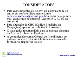 CONSIDERAÇÕES Para casos urgentes ou de erro de sistemas pode-se entrar em contato diretamente com o  cadastro.sistemas@anvisa.gov.br  a partir de algum e-mail cadastrado na empresa (Gestor, RT, RL ou da empresa) Para alteração de CBO (Código Brasileiro de Ocupações) apenas por solicitação à Anvisa. O navegador recomendado para acesso aos sistemas da Anvisa é o Internet Explorer. A comunicação com a Central de Atendimento ao público pode ser feita via telefônica ou através do formulário disponível no site.  