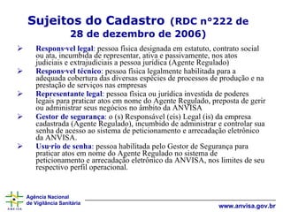 Responsável legal :  pessoa física designada em estatuto, contrato social ou ata, incumbida de representar, ativa e passivamente, nos atos judiciais e extrajudiciais a pessoa jurídica (Agente Regulado)  Responsável técnico :  pessoa física legalmente habilitada para a adequada cobertura das diversas espécies de processos de produção e na prestação de serviços nas empresas   Representante legal :  pessoa física ou jurídica investida de poderes legais para praticar atos em nome do Agente Regulado, preposta de gerir ou administrar seus negócios no âmbito da ANVISA   Gestor de segurança :  o (s) Responsável (eis) Legal (is) da empresa cadastrada (Agente Regulado), incumbido de administrar e controlar sua senha de acesso ao sistema de peticionamento e arrecadação eletrônico da ANVISA.  Usuário de senha :  pessoa habilitada pelo Gestor de Segurança para praticar atos em nome do Agente Regulado no sistema de peticionamento e arrecadação eletrônico da ANVISA, nos limites de seu respectivo perfil operacional.   Sujeitos do Cadastro   (RDC n°222 de 28 de dezembro de 2006) 
