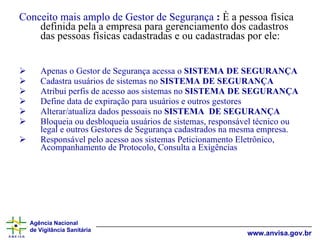 Conceito mais amplo de Gestor de Segurança  :  È a pessoa física definida pela a empresa para gerenciamento dos cadastros das pessoas físicas cadastradas e ou cadastradas por ele: Apenas o Gestor de Segurança acessa o  SISTEMA DE SEGURANÇA Cadastra usuários de sistemas no  SISTEMA DE SEGURANÇA Atribui perfis de acesso aos sistemas no  SISTEMA DE SEGURANÇA Define data de expiração para usuários e outros gestores Alterar/atualiza dados pessoais no  SISTEMA  DE SEGURANÇA Bloqueia ou desbloqueia usuários de sistemas, responsável técnico ou legal e outros Gestores de Segurança cadastrados na mesma empresa. Responsável pelo acesso aos sistemas Peticionamento Eletrônico, Acompanhamento de Protocolo, Consulta a Exigências 