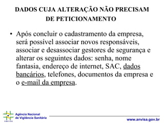 DADOS CUJA ALTERAÇÃO NÃO PRECISAM DE PETICIONAMENTO   Após concluir o cadastramento da empresa, será possível associar novos responsáveis, associar e desassociar gestores de segurança e alterar os seguintes dados: senha, nome fantasia, endereço de internet, SAC,  dados bancários , telefones, documentos da empresa e o  e-mail da empresa . 