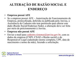 ALTERAÇÃO DE RAZÃO SOCIAL E ENDEREÇO   Empresa possui AFE Se a empresa possui AFE – Autorização de Funcionamento de Empresa, protocolizada, deferida ou publicada pela Anvisa, a Assistência de Cadastro não tem permissão para alterar este dado (Razão Social/Endereço Sede), a alteração deve ser feita por meio de peticionamento à Anvisa. Empresa não possui AFE Enviar e-mail para  [email_address] , com os dados da empresa (CNPJ, CNAE e Razão social) e do Responsável Legal cadastrado (nome completo, CPF, data de nascimento e nome da mãe), fazendo a solicitação. 