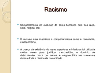 RacismoRacismo
 Comportamento de exclusão de seres humanos pela sua raça,
sexo, religião, etc;
 O racismo está associado a comportamentos como a homofobia,
etnocentrismo;
 A crença da existência de raças superiores e inferiores foi utilizada
muitas vezes para justificar a escravidão, o domínio de
determinados povos por outros, e os genocídios que ocorreram
durante toda a história da humanidade.
 