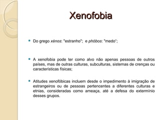XenofobiaXenofobia
 Do grego xénos: "estranho";  e phóbos: "medo“;
 A  xenofobia  pode  ter  como  alvo  não  apenas  pessoas  de  outros 
países, mas de outras culturas, subculturas, sistemas de crenças ou 
características físicas;
 Atitudes xenofóbicas incluem desde o impedimento à imigração de 
estrangeiros  ou  de  pessoas  pertencentes  a  diferentes  culturas  e 
etnias,  consideradas  como  ameaça,  até  a  defesa  do  extermínio 
desses grupos.
 