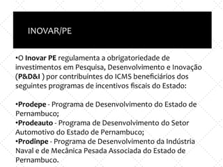 Inovação X TI
e
Empreendedorismo x nova empresa
INOVAR/PE
•O Inovar PE regulamenta a obrigatoriedade de
investimentos em Pesquisa, Desenvolvimento e Inovação
(P&D&I ) por contribuintes do ICMS beneﬁciários dos
seguintes programas de incentivos ﬁscais do Estado:
•Prodepe - Programa de Desenvolvimento do Estado de
Pernambuco;
•Prodeauto - Programa de Desenvolvimento do Setor
Automotivo do Estado de Pernambuco;
•Prodinpe - Programa de Desenvolvimento da Indústria
Naval e de Mecânica Pesada Associada do Estado de
Pernambuco.
 