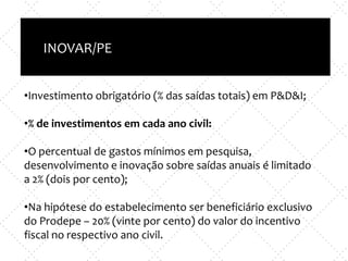 Inovação X TI
e
Empreendedorismo x nova empresa
INOVAR/PE
•Investimento obrigatório (% das saídas totais) em P&D&I;
•% de investimentos em cada ano civil:
•O percentual de gastos mínimos em pesquisa,
desenvolvimento e inovação sobre saídas anuais é limitado
a 2% (dois por cento);
•Na hipótese do estabelecimento ser beneficiário exclusivo
do Prodepe – 20% (vinte por cento) do valor do incentivo
fiscal no respectivo ano civil.
 