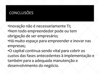 Inovação X TI
e
Empreendedorismo x nova empresa
CONCLUSÕES
•Inovação não é necessariamente TI;
•Nem todo empreendedor pode ou tem
obrigação de ser empresário;
•Há muito espaço para empreender e inovar nas
empresas;
•O capital continua sendo vital para cobrir os
custos das fases antecedentes à implementação e
também para a adequada manutenção e
desenvolvimento do negócio.
 
