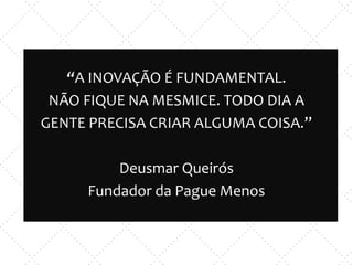 “A INOVAÇÃO É FUNDAMENTAL.
NÃO FIQUE NA MESMICE. TODO DIA A
GENTE PRECISA CRIAR ALGUMA COISA.”
Deusmar Queirós
Fundador da Pague Menos
 