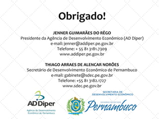 Obrigado!
JENNER GUIMARÃES DO RÊGO
Presidente da Agência de Desenvolvimento Econômico (AD Diper)
e-mail: jenner@addiper.pe.gov.br
Telefone: + 55 81 3181.7309
www.addiper.pe.gov.br
THIAGO ARRAES DE ALENCAR NORÕES
Secretário de Desenvolvimento Econômico de Pernambuco
e-mail: gabinete@sdec.pe.gov.br
Telefone: +55 81 3182.1727
www.sdec.pe.gov.br
 