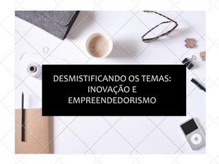 DESMISTIFICANDO OS TEMAS:
INOVAÇÃO E
EMPREENDEDORISMO
 