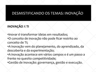 Inovação X TI
e
Empreendedorismo x nova empresa
DESMISTIFICANDO OS TEMAS: INOVAÇÃO
INOVAÇÃO X TI
•Inovar é transformar ideias em resultados;
•O conceito de inovação não pode ficar restrito ao
conceito de TI;
•A inovação vem do planejamento, do aprendizado, da
descoberta e da experimentação;
•A inovação acontece em vários campos e é um passo a
frente no quesito competitividade;
•Gestão de inovação: governança, gestão e execução.
 
