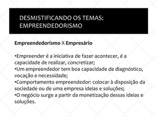 Inovação X TI
e
Empreendedorismo x nova empresa
DESMISTIFICANDO OS TEMAS:
EMPREENDEDORISMOO
Empreendedorismo X Empresário
•Empreender é a iniciativa de fazer acontecer, é a
capacidade de realizar, concretizar;
•Um empreendedor tem boa capacidade de diagnóstico,
vocação e necessidade;
•Comportamento empreendedor: colocar à disposição da
sociedade ou de uma empresa ideias e soluções;
•O negócio surge a partir da monetização dessas ideias e
soluções.
 