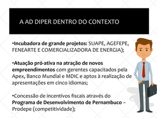 Inovação X TI
e
Empreendedorismo x nova empresa
A AD DIPER DENTRO DO CONTEXTOO
•Incubadora de grande projetos: SUAPE, AGEFEPE,
FENEARTE E COMERCIALIZADORA DE ENERGIA);
•Atuação pró-ativa na atração de novos
empreendimentos com gerentes capacitados pela
Apex, Banco Mundial e MDIC e aptos à realização de
apresentações em cinco idiomas;
•Concessão de incentivos fiscais através do
Programa de Desenvolvimento de Pernambuco –
Prodepe (competitividade);
 
