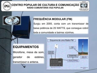 FREQUÊNCIA MODULAR (FM)
Surgiu em 2005, conta com um transmissor de baixa potência
de 25 WATTS, que consegue cobrir toda a comunidade e
bairros vizinhos.
EQUIPAMENTOS
Microfone, mesa de som, gerador
de estéreo, transmissor e antena.
CENTRO POPULAR DE CULTURA E COMUNICAÇÃO
RÁDIO COMUNITÁRIA VOZ POPULAR
 