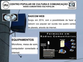 RADCOM WEB
Surgiu em 2014, com a possibilidade da fazer a radcom voz
popular ser ouvida nos quatro cantos do planeta, através da
internet.
EQUIPAMENTOS
Microfone, mesa de som,
computador conectado a internet.
CENTRO POPULAR DE CULTURA E COMUNICAÇÃO
RÁDIO COMUNITÁRIA VOZ POPULAR
 