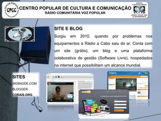 SITE E BLOG
Surgiu em 2010, quando por problemas nos equipamentos a
Rádio a Cabo saiu do ar. Conta com um site (grátis), um blog e
uma plataforma colaborativa de gestão (Software Livre),
hospedados na internet que possibilitam um alcance mundial.
SITES
WEBNODE.COM
BLOGGER
CORAIS.ORG
CENTRO POPULAR DE CULTURA E COMUNICAÇÃO
RÁDIO COMUNITÁRIA VOZ POPULAR
 