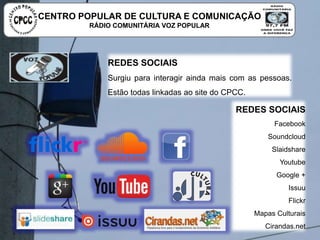 REDES SOCIAIS
Surgiu para interagir ainda mais com as pessoas. Estão todas
linkadas ao site do CPCC.
REDES SOCIAIS
Facebook
Soundcloud
Slaidshare
Youtube
Google +
Issuu
Flickr
Mapas Culturais
Cirandas.net
CENTRO POPULAR DE CULTURA E COMUNICAÇÃO
RÁDIO COMUNITÁRIA VOZ POPULAR
 