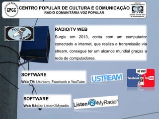 RÁDIO/TV WEB
Surgiu em 2013, conta com um computador conectado a
internet, que realiza a transmissão via stream, consegue
ter um alcance mundial graças a rede de computadores.
SOFTWARE
Web TV: Ustream, Facebook e YouTube
SOFTWARE
Web Rádio: Listem2Myradio
CENTRO POPULAR DE CULTURA E COMUNICAÇÃO
RÁDIO COMUNITÁRIA VOZ POPULAR
 
