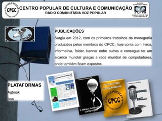 PUBLICAÇÕES
Surgiu em 2012, com os primeiros trabalhos de monografia produzidos
pelos membros do CPCC, hoje conta com livros, informativo, folder,
banner entre outros e consegue ter um alcance mundial graças a rede
mundial de computadores, onde também ficam expostos.
PLATAFORMAS
Agbook
Issu
CENTRO POPULAR DE CULTURA E COMUNICAÇÃO
RÁDIO COMUNITÁRIA VOZ POPULAR
 