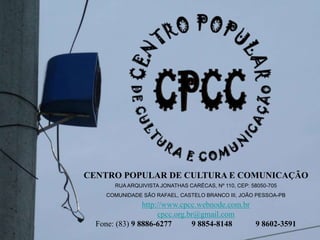 CENTRO POPULAR DE CULTURA E COMUNICAÇÃO
RUA ARQUIVISTA JONATHAS CARÉCAS, Nº 110, CEP: 58050-705
COMUNIDADE SÃO RAFAEL, CASTELO BRANCO III, JOÃO PESSOA-PB
http://www.cpcc.webnode.com.br
cpcc.org.br@gmail.com
Fone: (83) 9 8886-6277 9 8854-81489 8602-3591
 