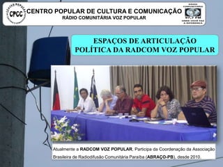 ESPAÇOS DE ARTICULAÇÃO POLÍTICA DA
RADCOM VOZ POPULAR
Atualmente a RADCOM VOZ POPULAR, Participa da Coordenação da Associação
Brasileira de Radiodifusão Comunitária Paraíba (ABRAÇO-PB), desde 2010.
CENTRO POPULAR DE CULTURA E COMUNICAÇÃO
RÁDIO COMUNITÁRIA VOZ POPULAR
 
