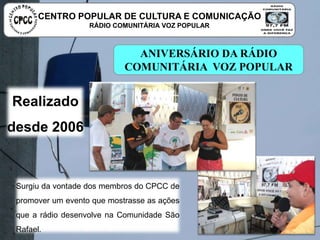 ANIVERSÁRIO DA RÁDIO COMUNITÁRIA
VOZ POPULAR
Surgiu da vontade dos membros do CPCC de promover
um evento que mostrasse as ações que a rádio
desenvolve na Comunidade São Rafael.
Realizado
desde 2006
CENTRO POPULAR DE CULTURA E COMUNICAÇÃO
RÁDIO COMUNITÁRIA VOZ POPULAR
 