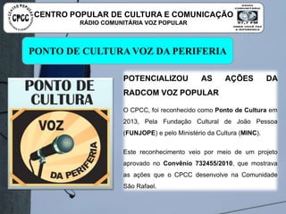 PONTO DE CULTURA VOZ DA PERIFERIA
POTENCIALIZOU AS AÇÕES DA RADCOM
VOZ POPULAR
O CPCC, foi reconhecido como Ponto de Cultura em 2013,
Pela Fundação Cultural de João Pessoa (FUNJOPE) e pelo
Ministério da Cultura (MINC).
Este reconhecimento veio por meio de um projeto aprovado
no Convênio 732455/2010, que mostrava as ações que o
CPCC desenvolve na Comunidade São Rafael.
CENTRO POPULAR DE CULTURA E COMUNICAÇÃO
RÁDIO COMUNITÁRIA VOZ POPULAR
 