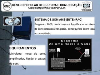 SISTEMA DE SOM AMBIENTE (RAC)
Surgiu em 2000, conta com um Amplificador e caixas de som
colocadas nos potes, conseguindo cobrir toda a comunidade.
EQUIPAMENTOS
Microfone, mesa de som, amplificador,
fiação e caixas de som.
CENTRO POPULAR DE CULTURA E COMUNICAÇÃO
RÁDIO COMUNITÁRIA VOZ POPULAR
 