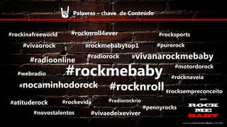 Palavras – chave de Conteúdo
#rockinafreeworld

#rocknroll4ever
#rockmebabytop1

#vivaorock

#radioonline
#webradio

#radiorock

#purorock

#vivanarockmebaby

#rockmebaby

#nocaminhodorock
#atituderock

#rocksports

#rockevida

#novostalentos

#motordorock
#rocknaveia

#rocknroll #rocksempreconceito

#radiorockrio

#vivaedeixeviver

#pennyrocks

 
