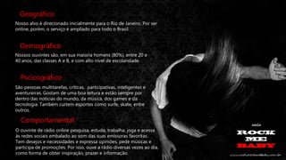 Geográfico
Nosso alvo é direcionado inicialmente para o Rio de Janeiro. Por ser
online, porém, o serviço é ampliado para todo o Brasil.

Demográfico
Nossos ouvintes são, em sua maioria homens (80%), entre 20 e
40 anos, das classes A e B, e com alto nível de escolaridade.

Pscicográfico
São pessoas multitarefas, críticas, participativas, inteligentes e
aventureiras. Gostam de uma boa leitura e estão sempre por
dentro das notícias do mundo, da música, dos games e da
tecnologia. Também curtem esportes como surfe, skate, entre
outros.

Comportamental
O ouvinte de rádio online pesquisa, estuda, trabalha, joga e acessa
às redes sociais embalado ao som das suas emissoras favoritas.
Tem desejos e necessidades e expressa opiniões, pede músicas e
participa de promoções. Por isso, ouve a rádio diversas vezes ao dia,
como forma de obter inspiração, prazer e informação.

 