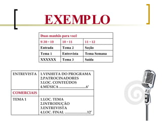 EXEMPLO Saída Tema 3 XXXXXX Tema Semana Entrevista Tema 1 Seção  Tema 2 Entrada 11 - 12 10 - 11 9:30 - 10 Duas manhãs para você   LOC. TEMA INTRODUÇÃO ENTREVISTA LOC. FINAL .........................12’ TEMA 1 COMERCIAIS VINHETA DO PROGRAMA PATROCINADORES LOC. CONTEÚDOS MÚSICA ..............................6’ ENTREVISTA 