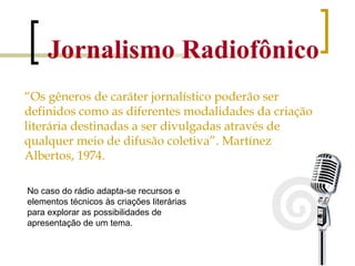 Jornalismo Radiofônico “ Os gêneros de caráter jornalístico poderão ser definidos como as diferentes modalidades da criação literária destinadas a ser divulgadas através de qualquer meio de difusão coletiva”. Martínez Albertos, 1974. No caso do rádio adapta-se recursos e elementos técnicos às criações literárias  para explorar as possibilidades de apresentação de um tema.  