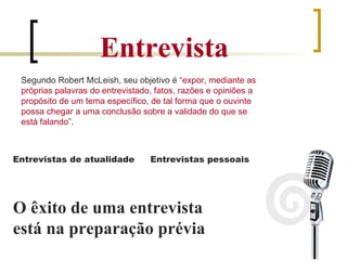 Entrevista Segundo Robert McLeish, seu objetivo é  “expor, mediante as próprias palavras do entrevistado, fatos, razões e opiniões a propósito de um tema específico, de tal forma que o ouvinte possa chegar a uma conclusão sobre a validade do que se está falando” . Entrevistas de atualidade Entrevistas pessoais O êxito de uma entrevista está na preparação prévia 