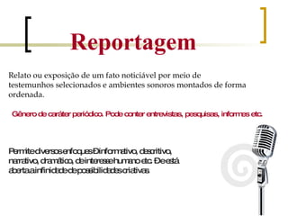 Reportagem Relato ou exposição de um fato noticiável por meio de testemunhos selecionados e ambientes sonoros montados de forma ordenada. Gênero de caráter periódico. Pode conter entrevistas, pesquisas, informes etc. Permite diversos enfoques – informativo, descritivo, narrativo, dramático, de interesse humano etc. – e está aberta a infinidade de possibilidades criativas. 