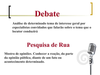 Pesquisa de Rua Debate Análise de determinado tema de interesse geral por especialistas convidados que falarão sobre o tema que o locutor conduzirá Mostra de opiniões. Conhecer a reação, da parte da opinião pública, diante de um fato ou acontecimento determinado.  