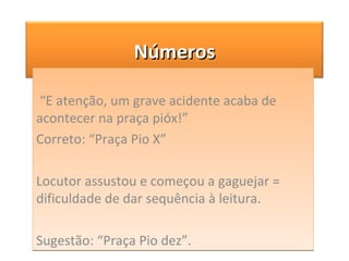 “ E atenção, um grave acidente acaba de acontecer na praça pióx!” Correto: “Praça Pio X” Locutor assustou e começou a gaguejar = dificuldade de dar sequência à leitura. Sugestão: “Praça Pio dez”. Números 