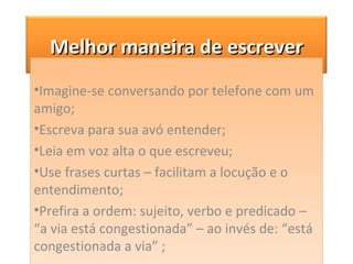Imagine-se conversando por telefone com um amigo; Escreva para sua avó entender;  Leia em voz alta o que escreveu; Use frases curtas – facilitam a locução e o entendimento; Prefira a ordem: sujeito, verbo e predicado – “a via está congestionada” – ao invés de: “está congestionada a via” ; Melhor maneira de escrever 