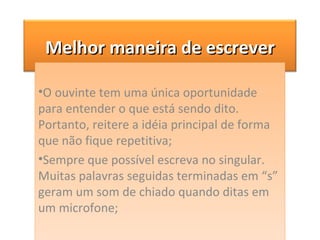 O ouvinte tem uma única oportunidade para entender o que está sendo dito. Portanto, reitere a idéia principal de forma que não fique repetitiva; Sempre que possível escreva no singular. Muitas palavras seguidas terminadas em “s” geram um som de chiado quando ditas em um microfone; Melhor maneira de escrever 
