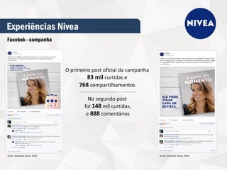 Experiências Nivea
Facebok - campanha
O primeiro post oficial da campanha
83 mil curtidas e
768 compartilhamentos
No segundo post
foi 148 mil curtidas,
e 888 comentários
Fonte: facebook Nivea, 2016. Fonte: facebook Nivea, 2016.
 