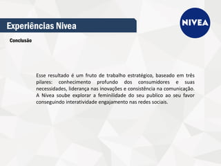 Experiências Nivea
Conclusão
Esse resultado é um fruto de trabalho estratégico, baseado em três
pilares: conhecimento profundo dos consumidores e suas
necessidades, liderança nas inovações e consistência na comunicação.
A Nivea soube explorar a feminilidade do seu publico ao seu favor
conseguindo interatividade engajamento nas redes sociais.
 