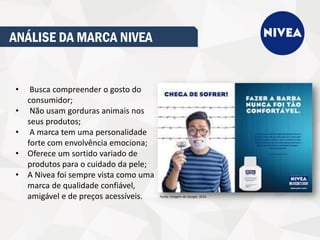 ANÁLISE DA MARCA NIVEA
• Busca compreender o gosto do
consumidor;
• Não usam gorduras animais nos
seus produtos;
• A marca tem uma personalidade
forte com envolvência emociona;
• Oferece um sortido variado de
produtos para o cuidado da pele;
• A Nivea foi sempre vista como uma
marca de qualidade confiável,
amigável e de preços acessíveis. Fonte: imagem do Google, 2016.
 