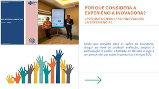 Ainda que previsto para as ações da Ouvidoria,
chegar ao nível de produzir avaliação, ampliar a
participação e apoiar a tomada de decisão é algo a
ser percorrido por esses importantes serviços SUS.
Insira uma imagem aqui.
 