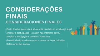 Custo é baixo, potencial é alto e está previsto no arcabouço legal
Ampliar a participação – a quem não interessa ouvir?
Ampliar a divulgação e ouvidoria itinerante
Garantir direitos e desenvolver a democracia participative
Defensorias del pueblo
 
