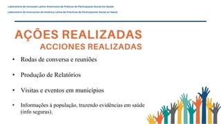 • Rodas de conversa e reuniões
• Produção de Relatórios
• Visitas e eventos em municípios
• Informações à população, trazendo evidências em saúde
(info seguras).
 