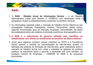RAIS:
1. A RAIS - Relação Anual de Informações Sociais – é um Registro
Administrativo criado pelo Decreto nº 76.900/75, com declaração anual e
obrigatória a todos os estabelecimentos existentes no território nacional;
2. As informações captadas sobre o mercado de trabalho formal referem-se aos
empregados Celetistas, Estatutários, Avulsos, Temporários, dentre outros,
segundo remuneração, grau de instrução, ocupação, nacionalidade. Os dados
dos estabelecimentos são relativos à atividade econômica, área geográfica, etc;
3. A RAIS é o instrumento do governo utilizado para identificar os
trabalhadores com direito ao recebimento do benefício do Abono Salarial;
4. Entre seus objetivos constam: prestar subsídios ao FGTS e à Previdência
Social; permitir o controle da nacionalização da mão-de-obra; auxiliar na
definição das políticas de formação de mão-de-obra; gerar estatísticas sobre o
mercado de trabalho formal com vistas a subsidiar os gestores de políticas
públicos, os estudiosos sobre o assunto, a sociedade civil como também, ao
Cadastro Central de Empresas – CEMPRE do IBGE e às pesquisas
domiciliares.
2
 