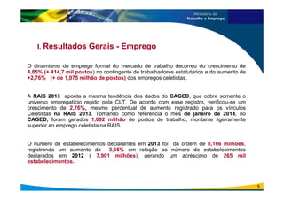 I. Resultados Gerais - Emprego
. O dinamismo do emprego formal do mercado de trabalho decorreu do crescimento de
4,85% (+ 414,7 mil postos) no contingente de trabalhadores estatutários e do aumento de
+2,76% (+ de 1,075 milhão de postos) dos empregos celetistas.
. A RAIS 2013 aponta a mesma tendência dos dados do CAGED, que cobre somente o
universo empregatício regido pela CLT. De acordo com esse registro, verificou-se um
crescimento de 2,76%, mesmo percentual de aumento registrado para os vínculos
Celetistas na RAIS 2013. Tomando como referência o mês de janeiro de 2014, no
CAGED, foram gerados 1,092 milhão de postos de trabalho, montante ligeiramente
superior ao emprego celetista na RAIS.
. O número de estabelecimentos declarantes em 2013 foi da ordem de 8,166 milhões,
registrando um aumento de 3,35% em relação ao número de estabelecimentos
declarados em 2012 ( 7,901 milhões), gerando um acréscimo de 265 mil
estabelecimentos.
5
 