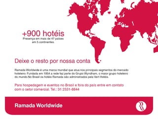 +900 hotéis
Presença em mais de 47 países
      em 5 continentes.




   Deixe o resto por nossa conta
   Ramada Worldwide é uma marca mundial que atua nos principais
   segmentos do mercado hoteleiro. Fundada em 1954 a rede faz parte do
   Grupo Wyndham, o maior grupo hoteleiro do mundo.No Brasil os hotéis
   Ramada são administrados pela Vert Hotéis.

   Para hospedagem e eventos fora do Brasil entre em contato
   com o setor comercial. Tel.: 31 3688-1000




Ramada Worldwide
 
