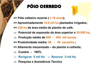 PÓLO CERRADO

=> Pólo cafeeiro recente ( ± 16 anos);
=> Aproximadamente 15,0 mil ha plantados irrigados;
=> 230 ha de área média de plantio de café;
 Potencial de expansão da área superior a 30.000 ha,
 Produção média de 600 - 450 mil sacas;
=> Produtividade média: 60 - 40 sacas/ha ;
=> Altamente mecanizada – do plantio à colheita;
 Custeio - 100%
 Revigorar 5 mil Ha     -- Renovar 5 mil Ha
 Pesquisa e Assistência Técnica
 